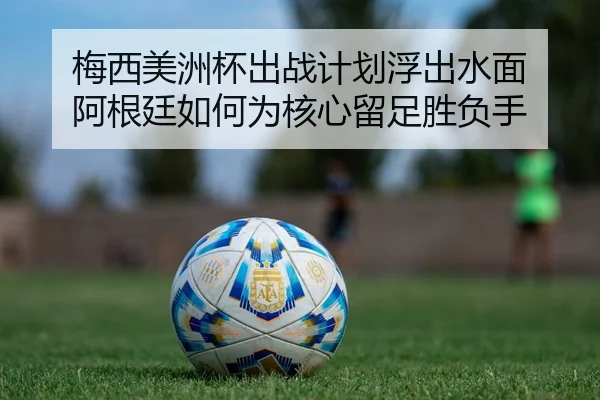 梅西美洲杯出战计划浮出水面 阿根廷如何为核心留足胜负手